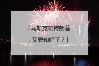 马斯克和特朗普，又要和好了？