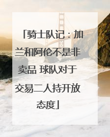 骑士队记：加兰和阿伦不是非卖品 球队对于交易二人持开放态度