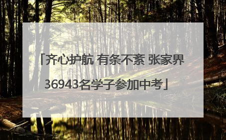 齐心护航 有条不紊 张家界36943名学子参加中考