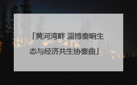 黄河湾畔 淄博奏响生态与经济共生协奏曲