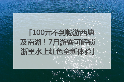 100元不到畅游西塘及南湖！7月游客可解锁浙里水上红色全新体验