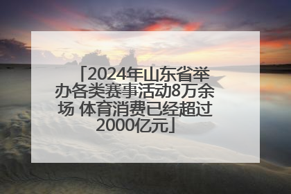 2024年山东省举办各类赛事活动8万余场 体育消费已经超过2000亿元