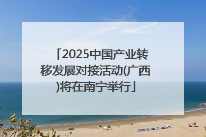 2025中国产业转移发展对接活动(广西)将在南宁举行