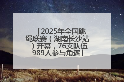 2025年全国跳绳联赛（湖南长沙站）开幕，76支队伍989人参与角逐