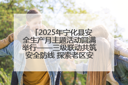 2025年宁化县安全生产月主题活动圆满举行——三级联动共筑安全防线 探索老区安全发展新路径