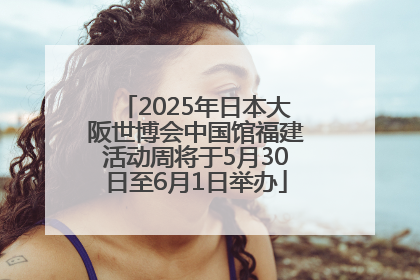 2025年日本大阪世博会中国馆福建活动周将于5月30日至6月1日举办