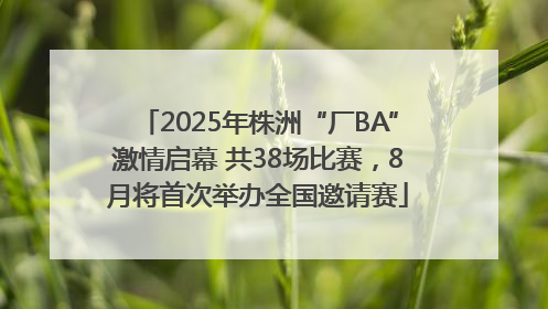 2025年株洲“厂BA”激情启幕 共38场比赛，8月将首次举办全国邀请赛