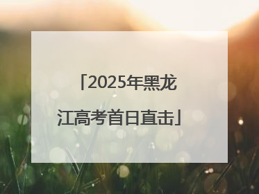 2025年黑龙江高考首日直击