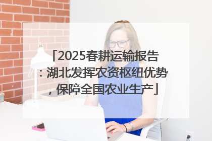 2025春耕运输报告：湖北发挥农资枢纽优势，保障全国农业生产