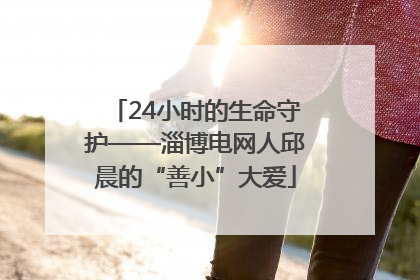 24小时的生命守护——淄博电网人邱晨的“善小”大爱