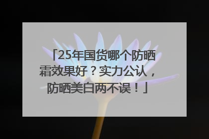 25年国货哪个防晒霜效果好？实力公认，防晒美白两不误！