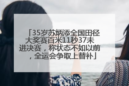 35岁苏炳添全国田径大奖赛百米11秒37未进决赛，称状态不如以前，全运会争取上替补