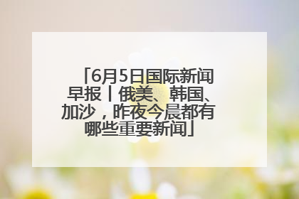 6月5日国际新闻早报丨俄美、韩国、加沙，昨夜今晨都有哪些重要新闻