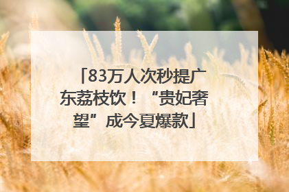 83万人次秒提广东荔枝饮！“贵妃奢望”成今夏爆款